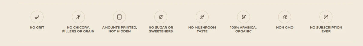 No grit. No chicory, fillers or grain. Amounts printed, not hidden. No sugar or sweeteners. No mushroom taste. 100% Arabica, organic. Non-GMO. No subscription ever.